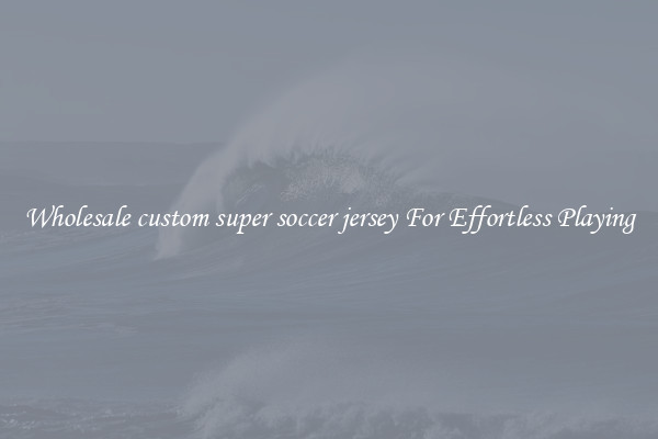 Wholesale custom super soccer jersey For Effortless Playing