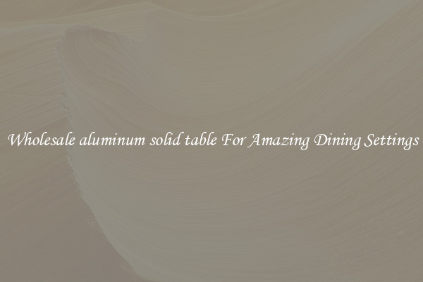Wholesale aluminum solid table For Amazing Dining Settings