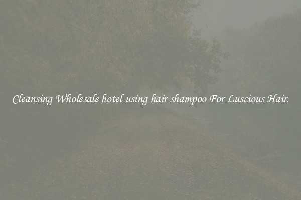 Cleansing Wholesale hotel using hair shampoo For Luscious Hair.