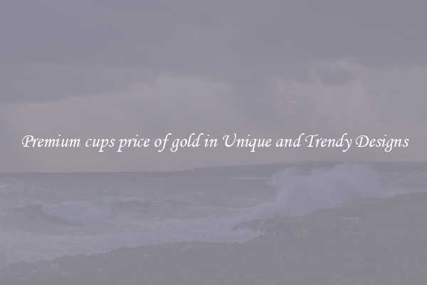 Premium cups price of gold in Unique and Trendy Designs