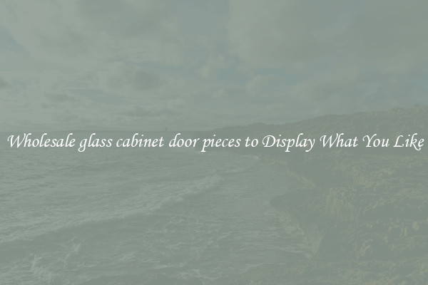 Wholesale glass cabinet door pieces to Display What You Like